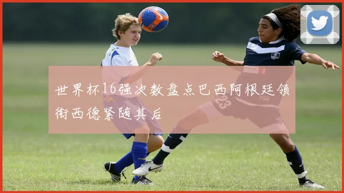 世界杯16强次数盘点巴西阿根廷领衔西德紧随其后