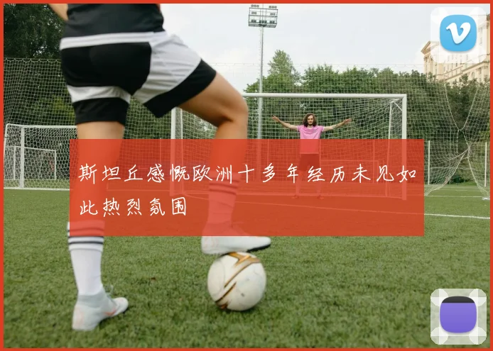斯坦丘感慨欧洲十多年经历未见如此热烈氛围