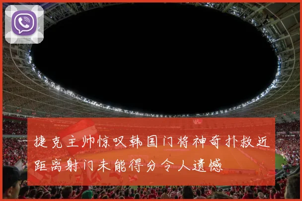 捷克主帅惊叹韩国门将神奇扑救近距离射门未能得分令人遗憾