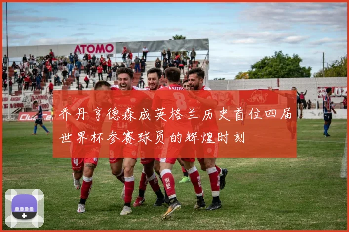 乔丹亨德森成英格兰历史首位四届世界杯参赛球员的辉煌时刻