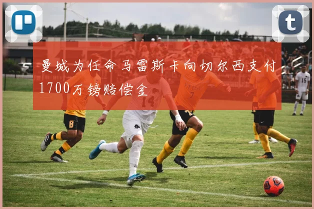 曼城为任命马雷斯卡向切尔西支付1700万镑赔偿金