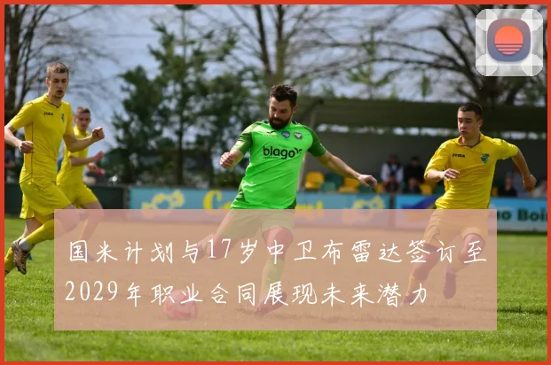国米计划与17岁中卫布雷达签订至2029年职业合同展现未来潜力