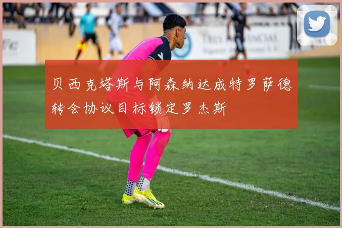 贝西克塔斯与阿森纳达成特罗萨德转会协议目标锁定罗杰斯