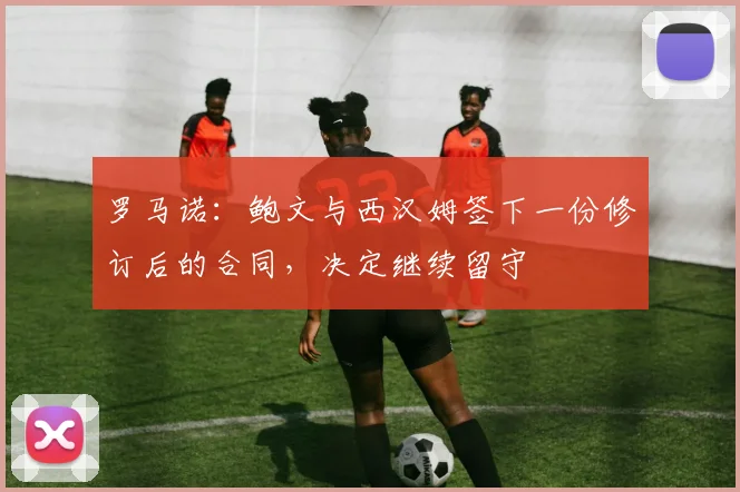 罗马诺：鲍文与西汉姆签下一份修订后的合同，决定继续留守
