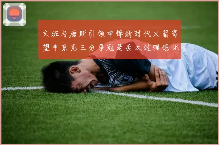 文班与唐斯引领中锋新时代火箭寄望申京无三分争冠是否太过理想化