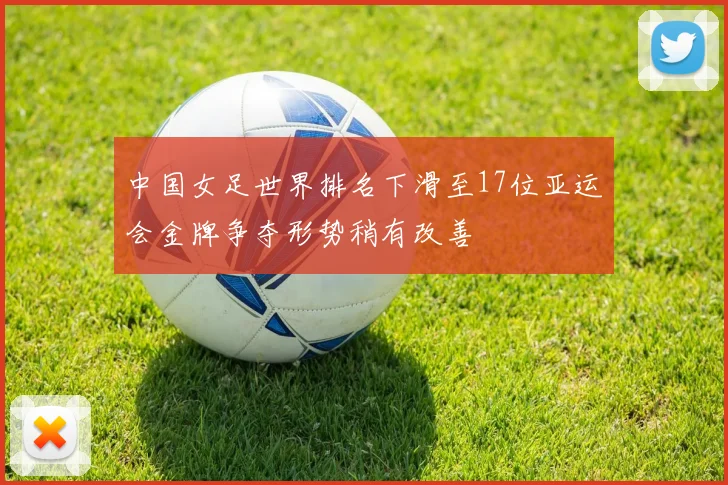 中国女足世界排名下滑至17位亚运会金牌争夺形势稍有改善