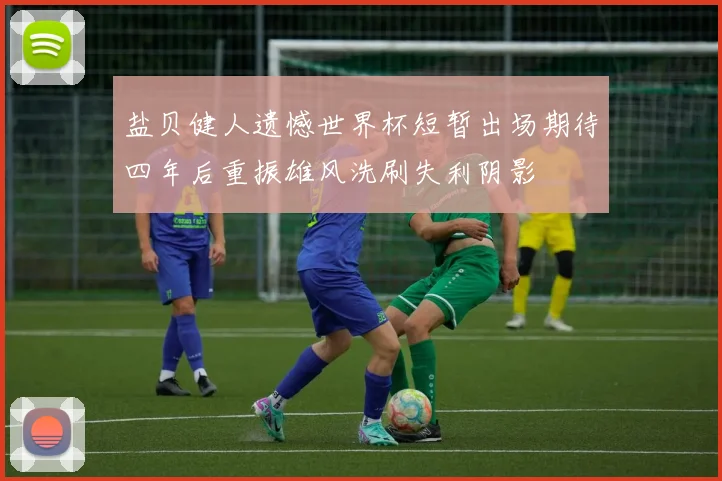 盐贝健人遗憾世界杯短暂出场期待四年后重振雄风洗刷失利阴影