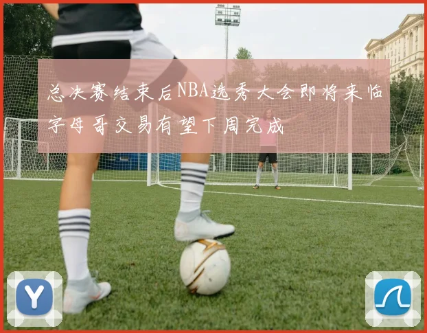 总决赛结束后NBA选秀大会即将来临字母哥交易有望下周完成