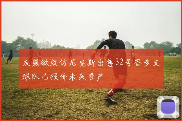 灰熊欲效仿尼克斯出售32号签多支球队已报价未来资产
