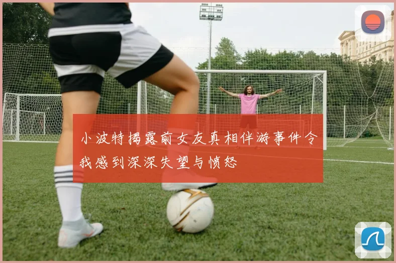 小波特揭露前女友真相伴游事件令我感到深深失望与愤怒