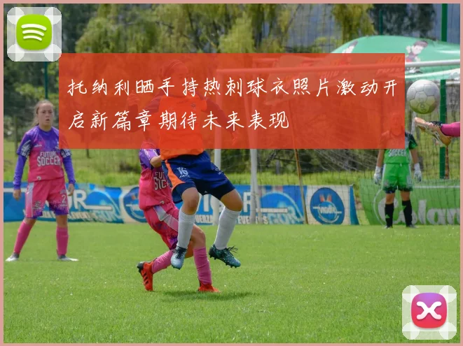 托纳利晒手持热刺球衣照片激动开启新篇章期待未来表现