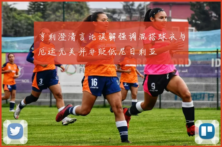 亨利澄清言论误解强调混搭球衣与厄运无关并非贬低尼日利亚