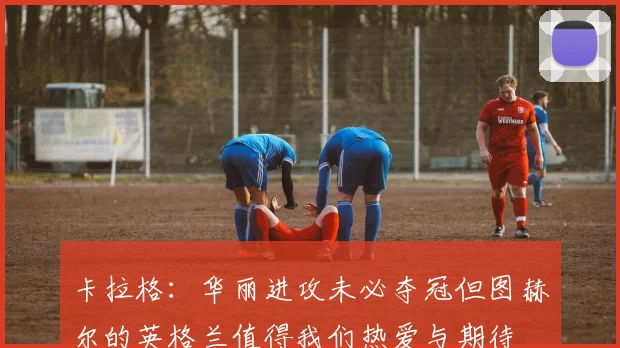 卡拉格：华丽进攻未必夺冠但图赫尔的英格兰值得我们热爱与期待