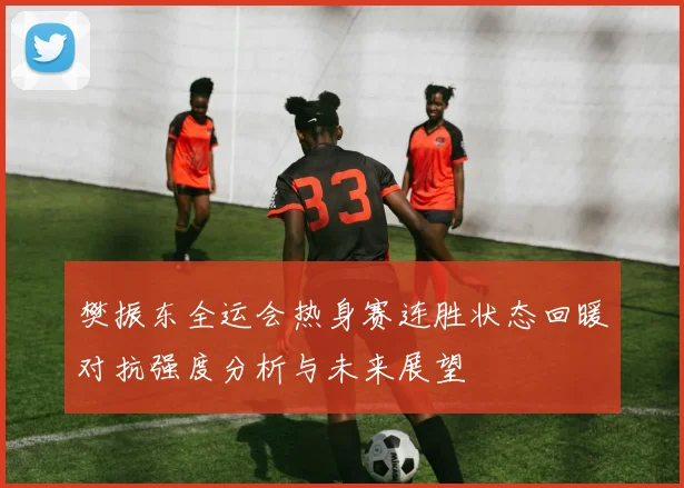 樊振东全运会热身赛连胜状态回暖对抗强度分析与未来展望