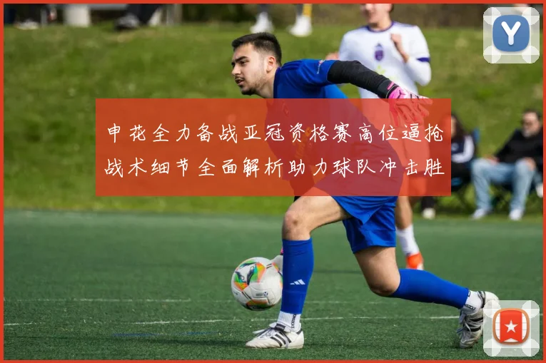 申花全力备战亚冠资格赛高位逼抢战术细节全面解析助力球队冲击胜利