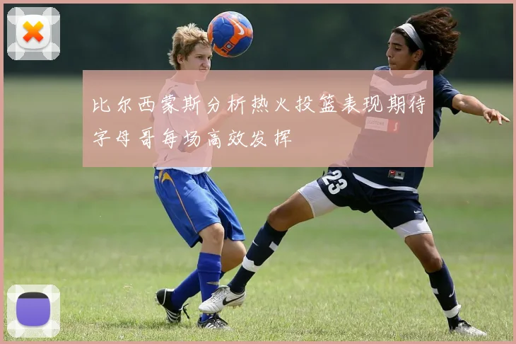 比尔西蒙斯分析热火投篮表现期待字母哥每场高效发挥