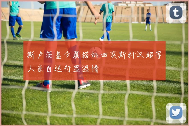 斯卢茨基今晨搭机回莫斯科汉超等人亲自送行显温情