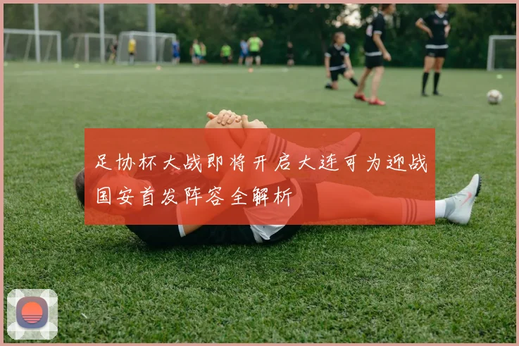 足协杯大战即将开启大连可为迎战国安首发阵容全解析